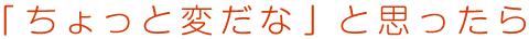 「ちょっと変だな」と思ったら